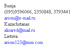 Text Box: Rusija
(095)9596066, 2350848, 3793441
ariom@e-mail.ru
Kazachstanas
alisared@mail.ru 
Lietuva
ariom123@msn.com 
 
 
